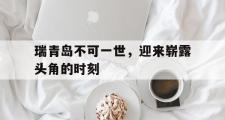 开元体育-关于瑞青岛不可一世，迎来崭露头角的时刻的信息